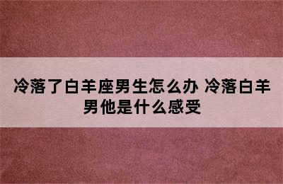 冷落了白羊座男生怎么办 冷落白羊男他是什么感受